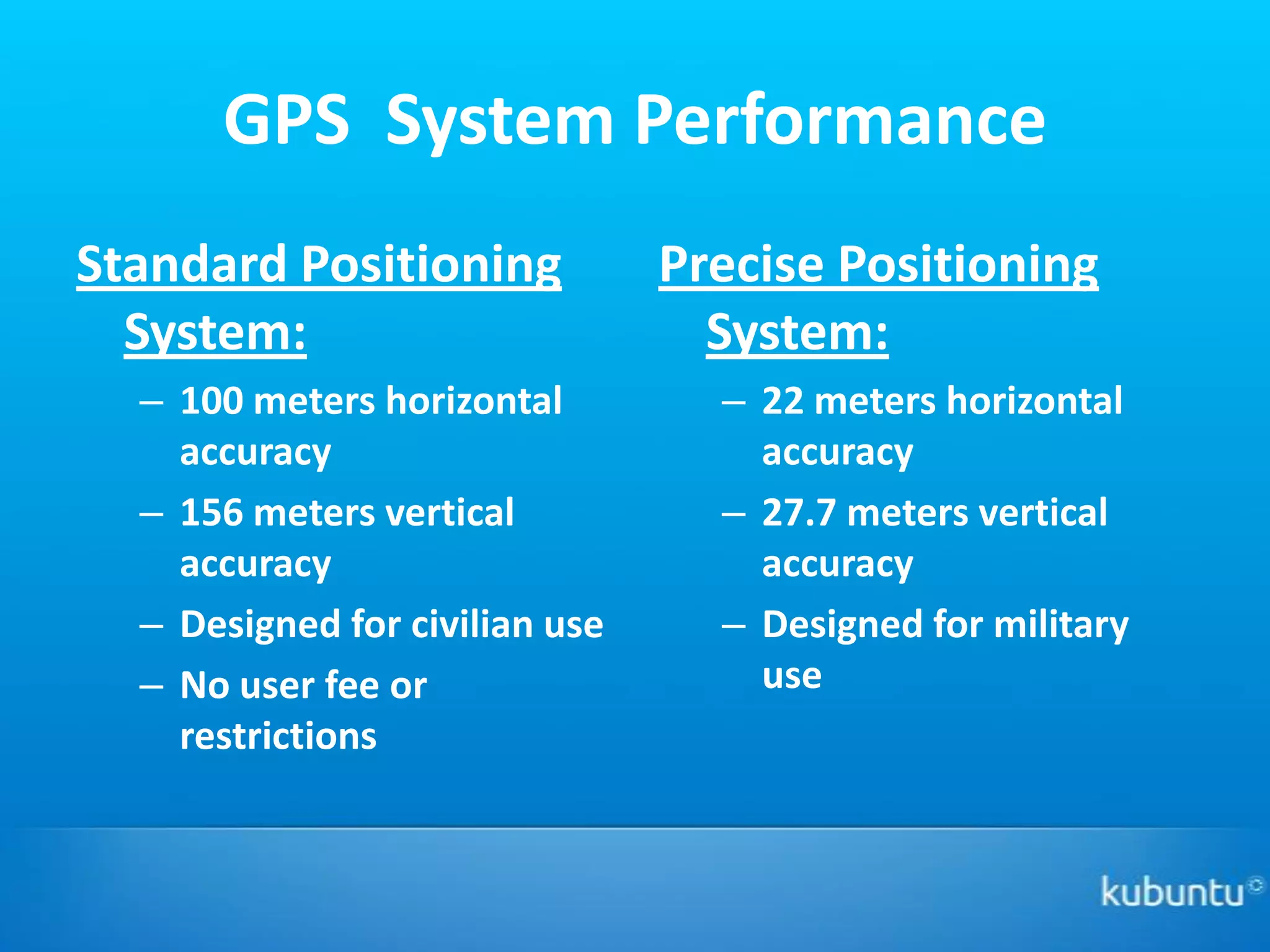 GPS System Performance
Standard Positioning            Precise Positioning
  System:                         System:
  – 100 meters horizontal         – 22 meters horizontal
    accuracy                        accuracy
  – 156 meters vertical           – 27.7 meters vertical
    accuracy                        accuracy
  – Designed for civilian use     – Designed for military
  – No user fee or                  use
    restrictions
 