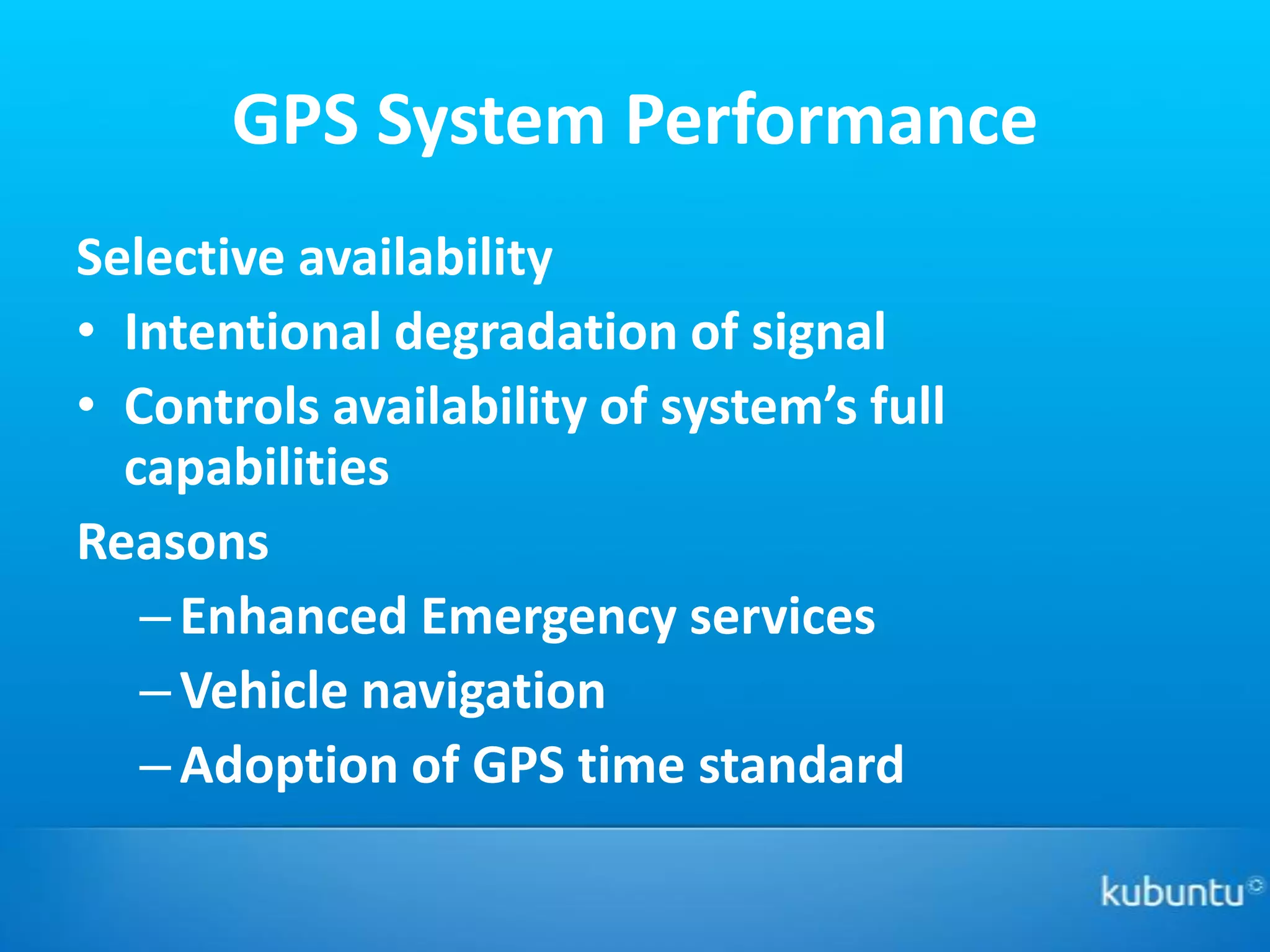 GPS System Performance
Selective availability
• Intentional degradation of signal
• Controls availability of system’s full
  capabilities
Reasons
   – Enhanced Emergency services
   – Vehicle navigation
   – Adoption of GPS time standard
 