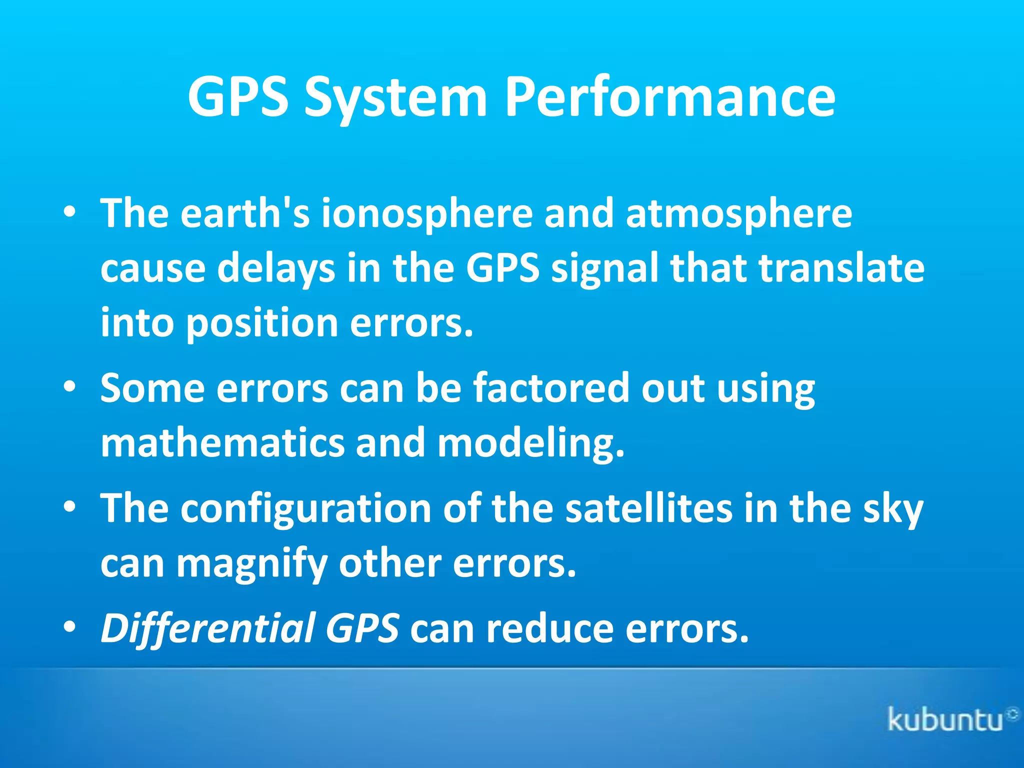 GPS System Performance
• The earth's ionosphere and atmosphere
  cause delays in the GPS signal that translate
  into position errors.
• Some errors can be factored out using
  mathematics and modeling.
• The configuration of the satellites in the sky
  can magnify other errors.
• Differential GPS can reduce errors.
 
