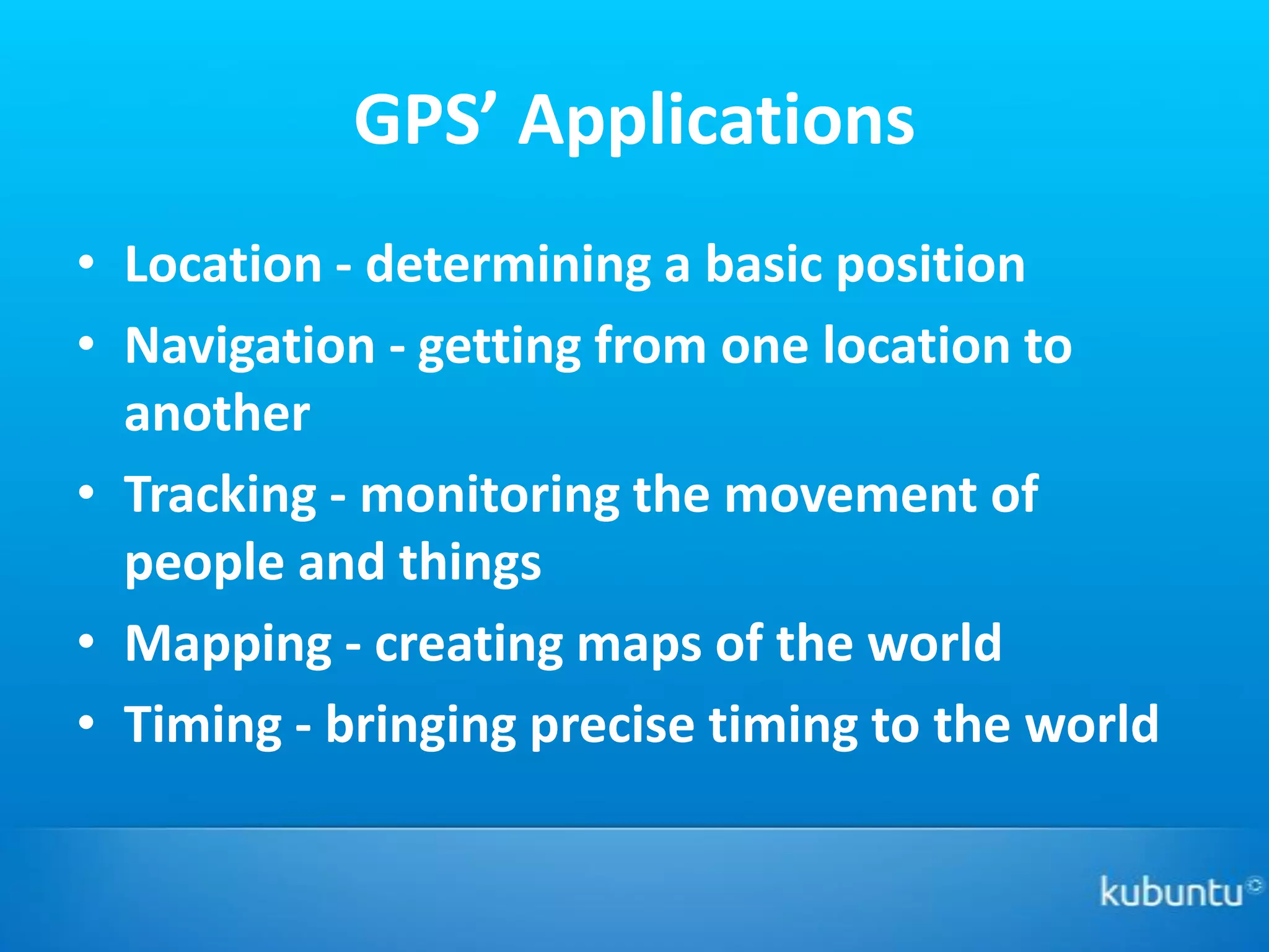 GPS’ Applications
• Location - determining a basic position
• Navigation - getting from one location to
  another
• Tracking - monitoring the movement of
  people and things
• Mapping - creating maps of the world
• Timing - bringing precise timing to the world
 
