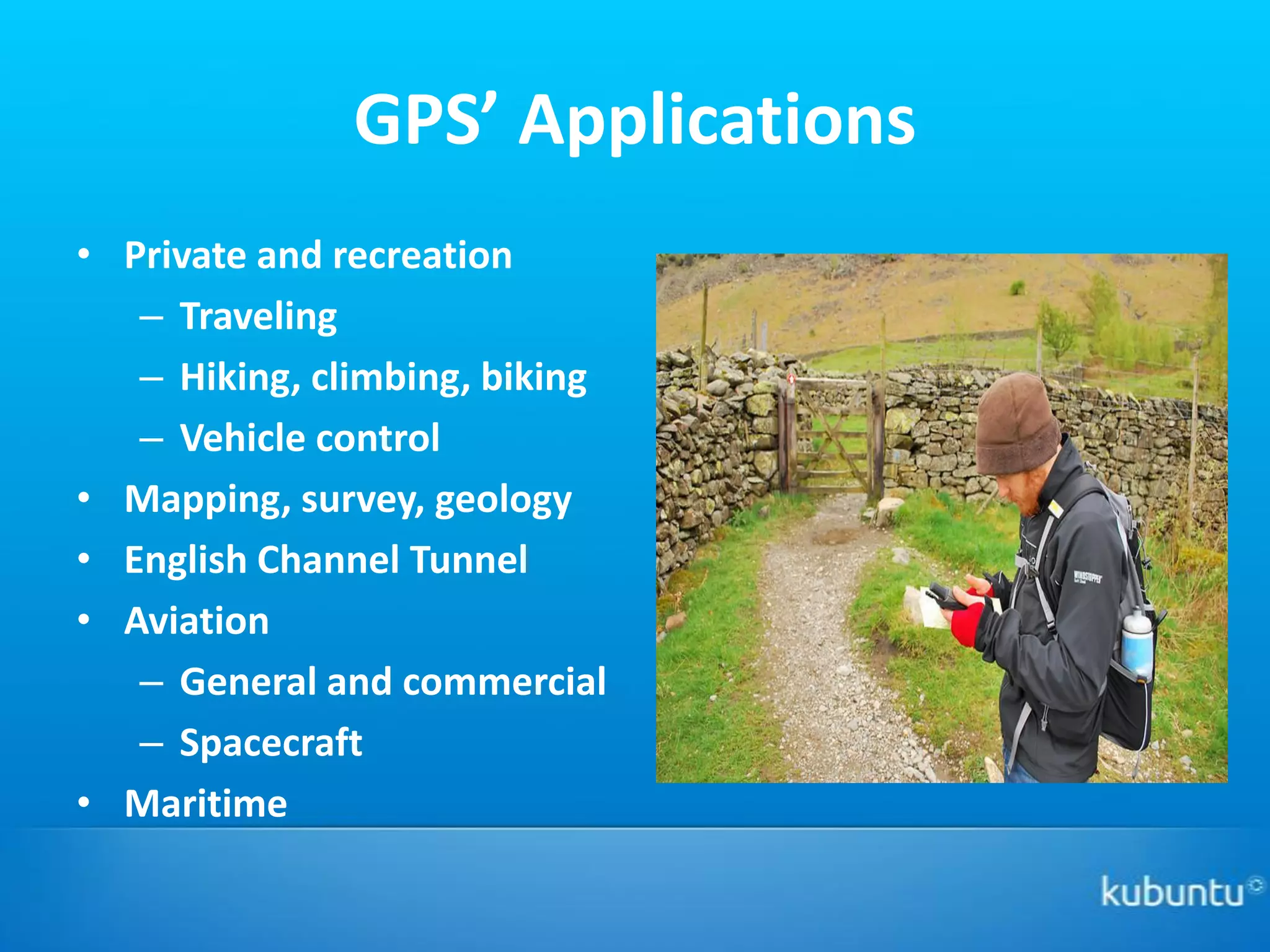GPS’ Applications
• Private and recreation
   – Traveling
   – Hiking, climbing, biking
   – Vehicle control
• Mapping, survey, geology
• English Channel Tunnel
• Aviation
   – General and commercial
   – Spacecraft
• Maritime
 