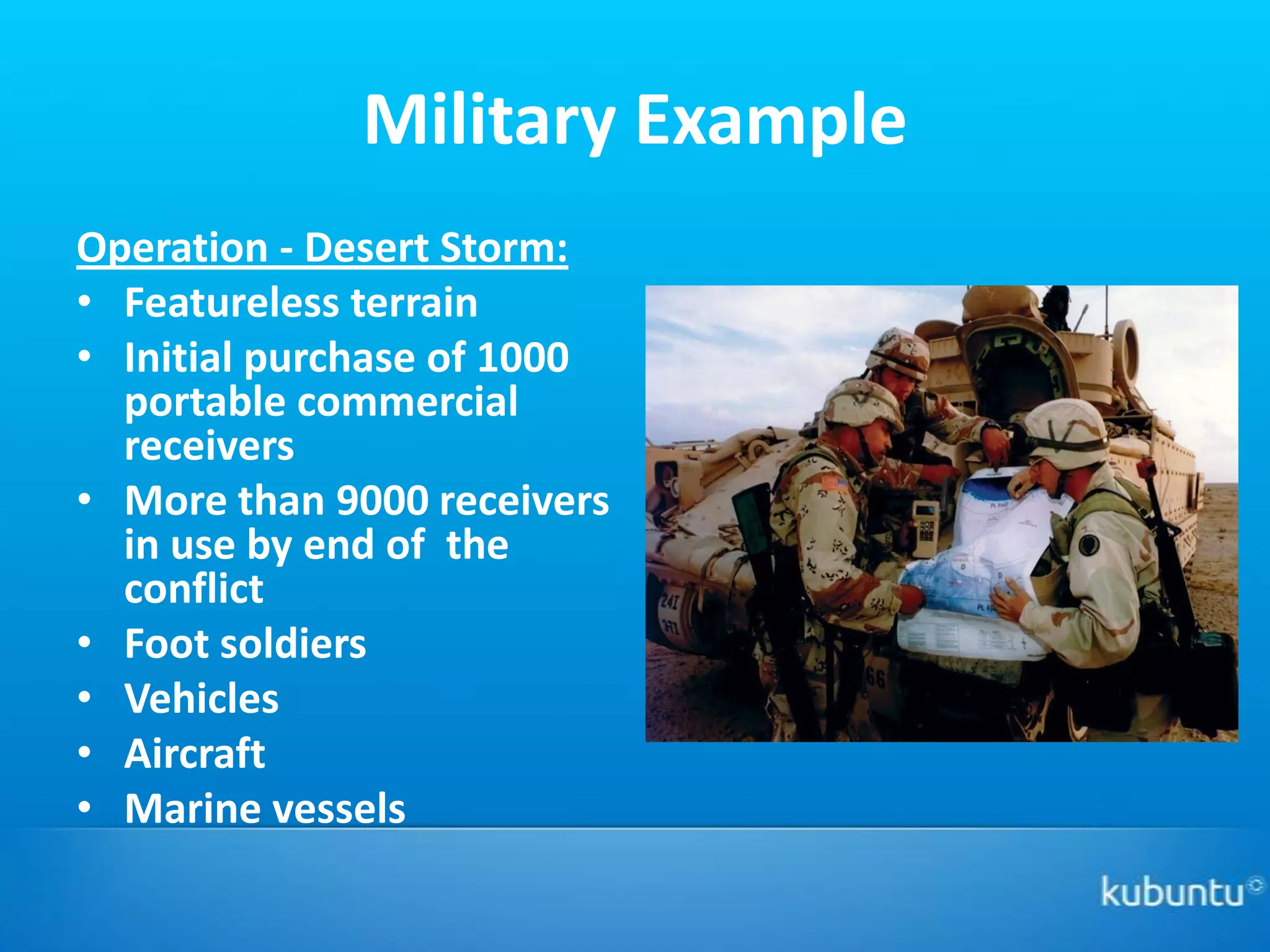 Military Example
Operation - Desert Storm:
• Featureless terrain
• Initial purchase of 1000
  portable commercial
  receivers
• More than 9000 receivers
  in use by end of the
  conflict
• Foot soldiers
• Vehicles
• Aircraft
• Marine vessels
 