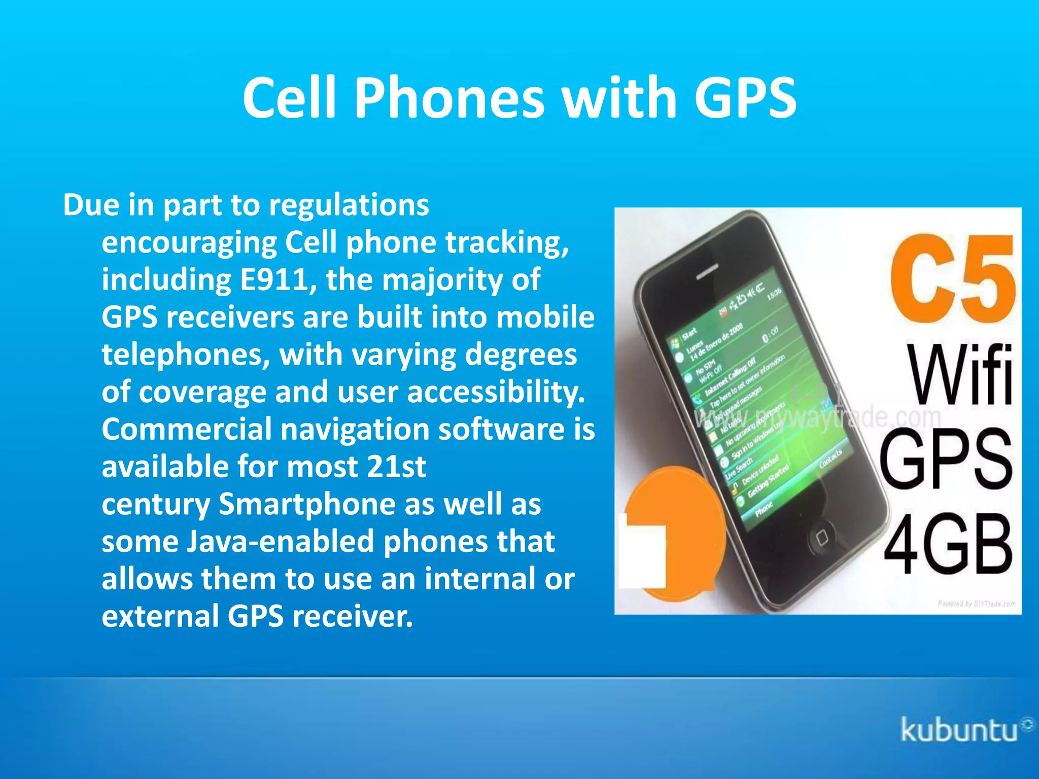Cell Phones with GPS
Due in part to regulations
  encouraging Cell phone tracking,
  including E911, the majority of
  GPS receivers are built into mobile
  telephones, with varying degrees
  of coverage and user accessibility.
  Commercial navigation software is
  available for most 21st
  century Smartphone as well as
  some Java-enabled phones that
  allows them to use an internal or
  external GPS receiver.
 