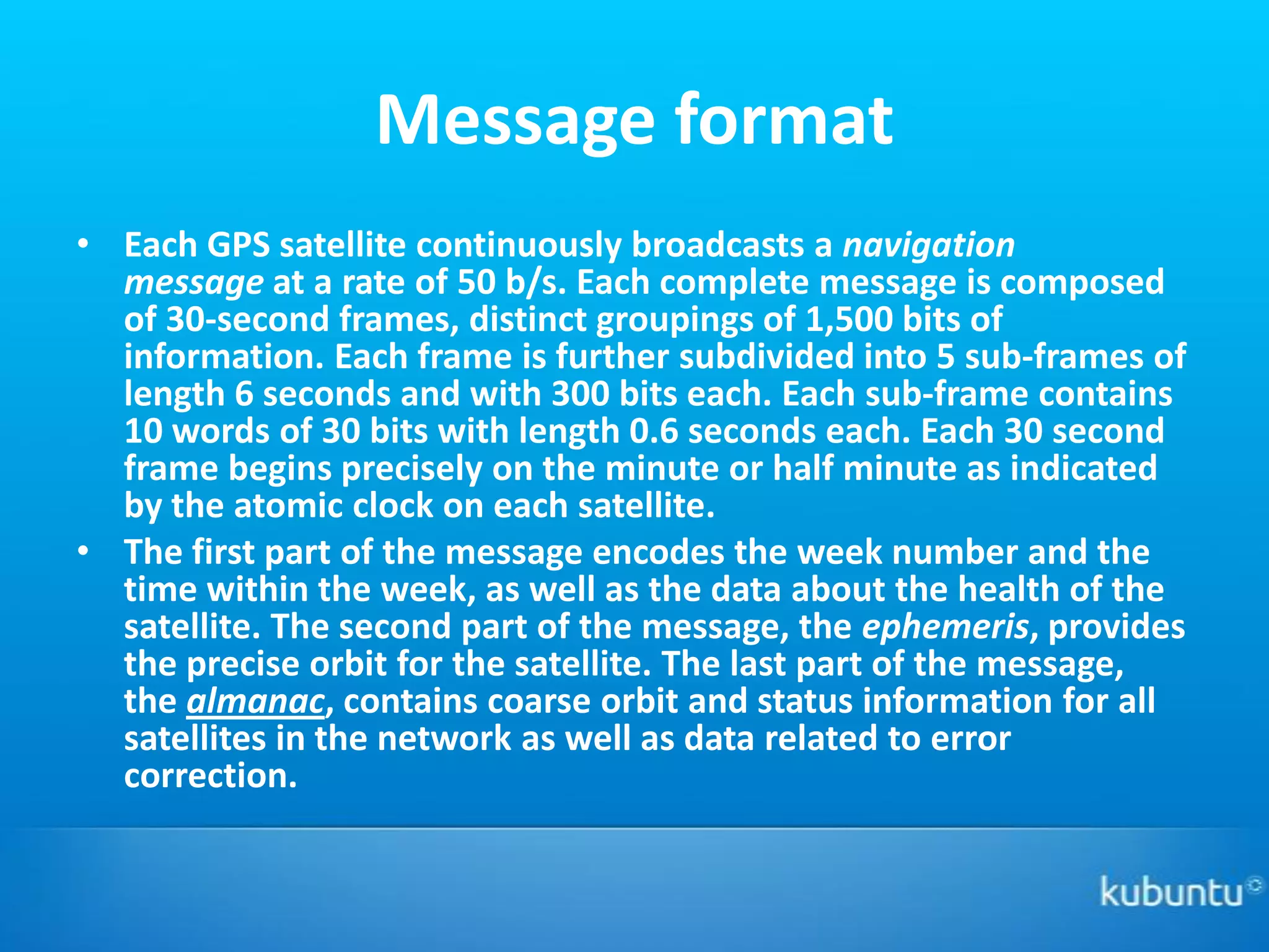 Message format
• Each GPS satellite continuously broadcasts a navigation
  message at a rate of 50 b/s. Each complete message is composed
  of 30-second frames, distinct groupings of 1,500 bits of
  information. Each frame is further subdivided into 5 sub-frames of
  length 6 seconds and with 300 bits each. Each sub-frame contains
  10 words of 30 bits with length 0.6 seconds each. Each 30 second
  frame begins precisely on the minute or half minute as indicated
  by the atomic clock on each satellite.
• The first part of the message encodes the week number and the
  time within the week, as well as the data about the health of the
  satellite. The second part of the message, the ephemeris, provides
  the precise orbit for the satellite. The last part of the message,
  the almanac, contains coarse orbit and status information for all
  satellites in the network as well as data related to error
  correction.
 