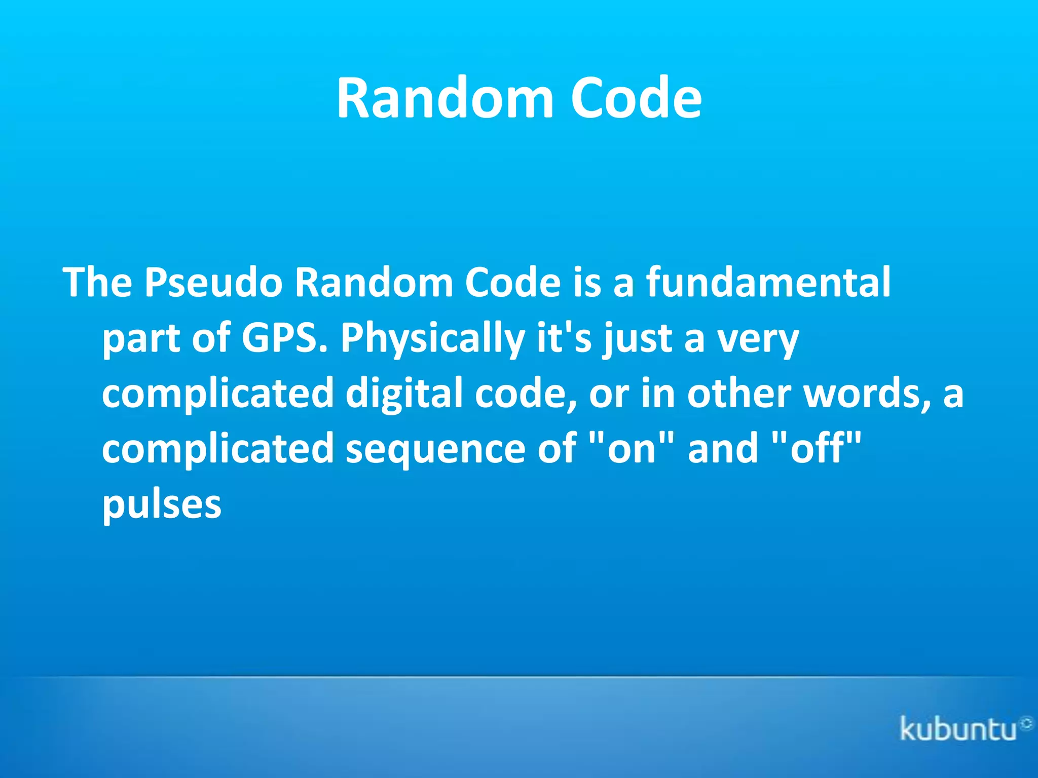 Random Code

The Pseudo Random Code is a fundamental
  part of GPS. Physically it's just a very
  complicated digital code, or in other words, a
  complicated sequence of "on" and "off"
  pulses
 