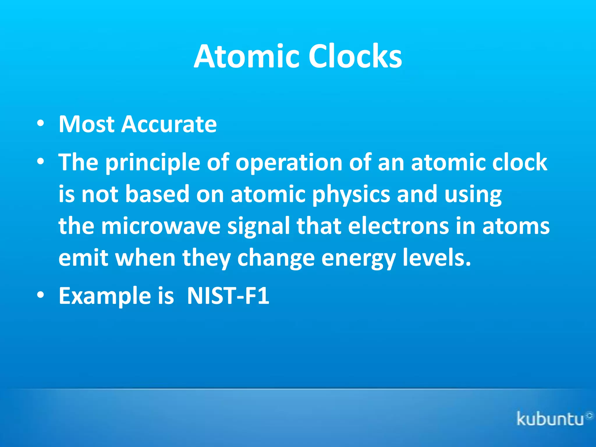 Atomic Clocks
• Most Accurate
• The principle of operation of an atomic clock
  is not based on atomic physics and using
  the microwave signal that electrons in atoms
  emit when they change energy levels.
• Example is NIST-F1
 