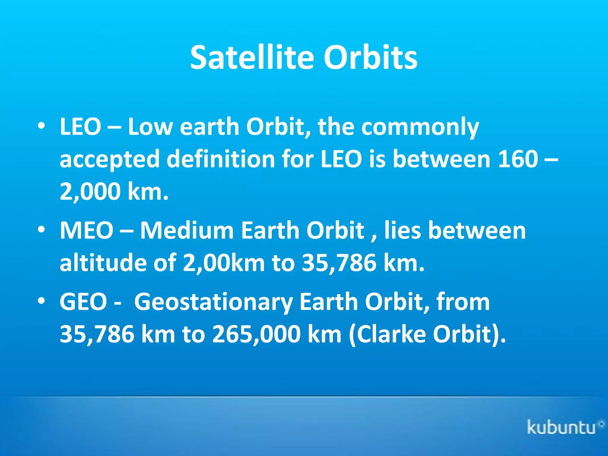 Satellite Orbits
• LEO – Low earth Orbit, the commonly
  accepted definition for LEO is between 160 –
  2,000 km.
• MEO – Medium Earth Orbit , lies between
  altitude of 2,00km to 35,786 km.
• GEO - Geostationary Earth Orbit, from
  35,786 km to 265,000 km (Clarke Orbit).
 