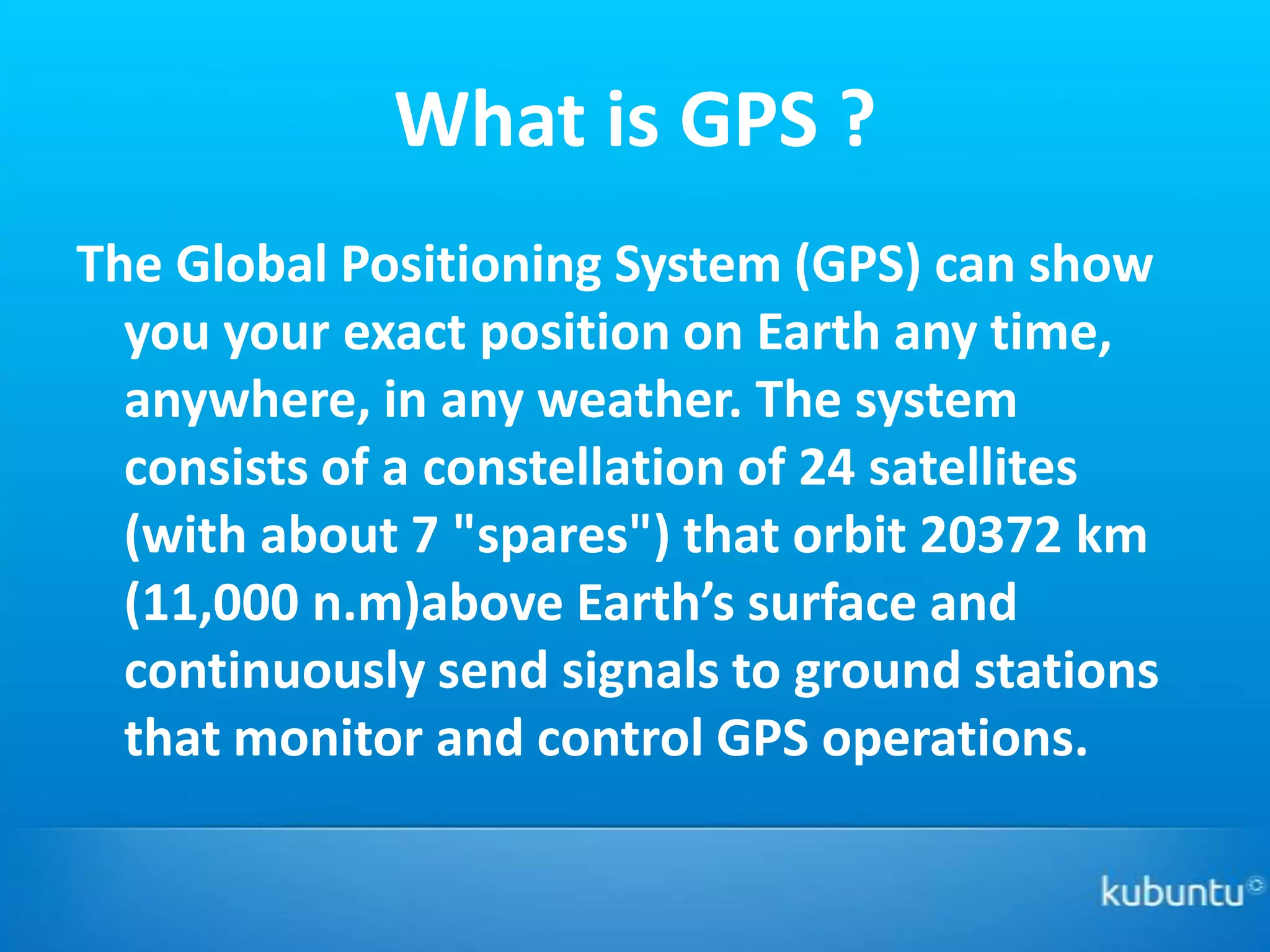 What is GPS ?
The Global Positioning System (GPS) can show
  you your exact position on Earth any time,
  anywhere, in any weather. The system
  consists of a constellation of 24 satellites
  (with about 7 "spares") that orbit 20372 km
  (11,000 n.m)above Earth’s surface and
  continuously send signals to ground stations
  that monitor and control GPS operations.
 