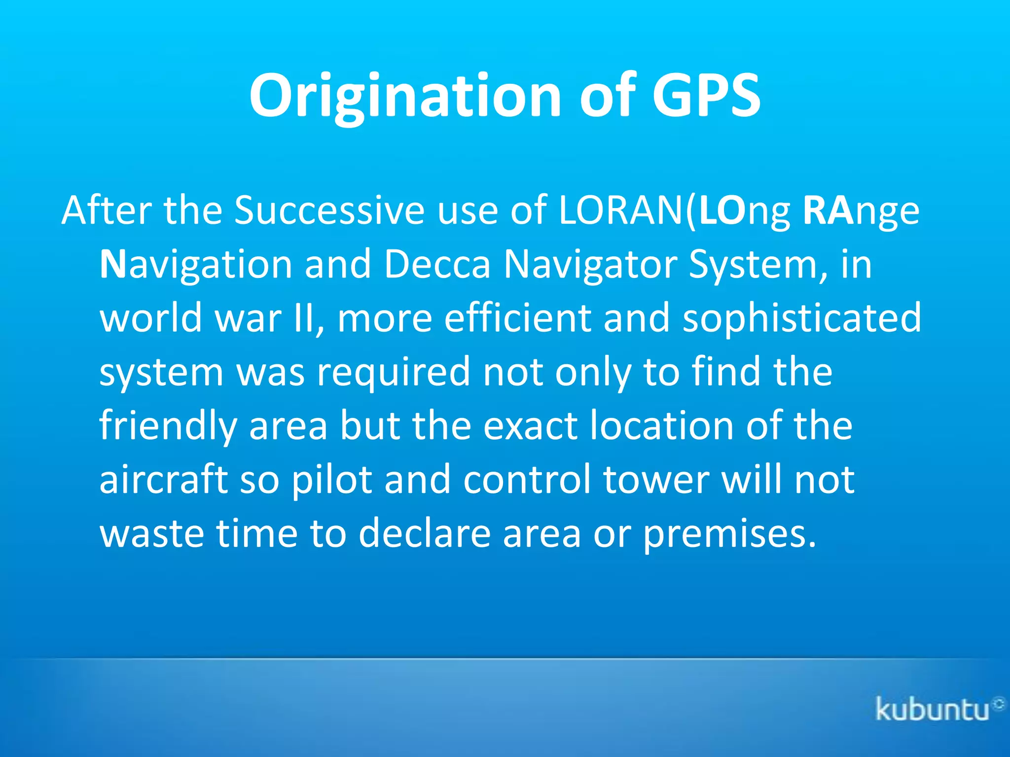 Origination of GPS
After the Successive use of LORAN(LOng RAnge
  Navigation and Decca Navigator System, in
  world war II, more efficient and sophisticated
  system was required not only to find the
  friendly area but the exact location of the
  aircraft so pilot and control tower will not
  waste time to declare area or premises.
 