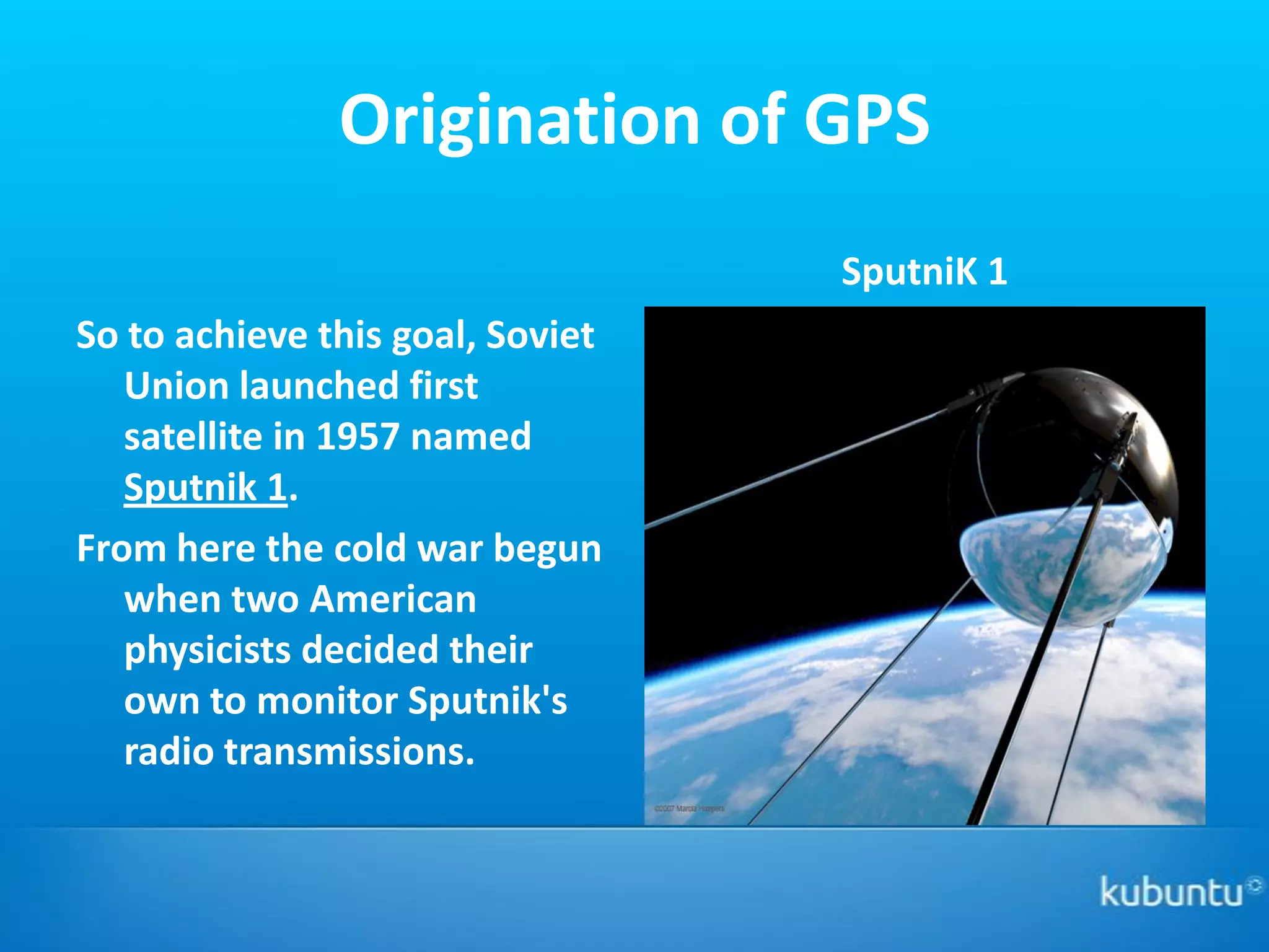 Origination of GPS
                                  SputniK 1
So to achieve this goal, Soviet
   Union launched first
   satellite in 1957 named
   Sputnik 1.
From here the cold war begun
   when two American
   physicists decided their
   own to monitor Sputnik's
   radio transmissions.
 