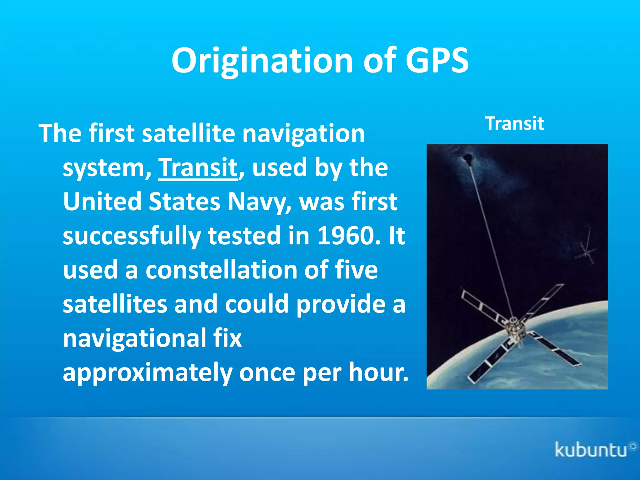 Origination of GPS
                                    Transit
The first satellite navigation
  system, Transit, used by the
  United States Navy, was first
  successfully tested in 1960. It
  used a constellation of five
  satellites and could provide a
  navigational fix
  approximately once per hour.
 