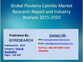 Global Pouteria Caimito Market
Research Report and Industry
Analysis 2015-2020
Published By:
QYRESEARCH
Published On : 2015
Category: Fruit &
Vegetables
Pages : 130-180
Contact US:
Web: www.qyresearchreports.com
Email: sales@qyresearchreports.com
Toll Free : 866-997-4948 (USA-
CANADA)
 