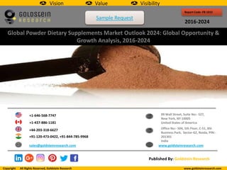 Report Code :FB 1015
2016-2024
Global Powder Dietary Supplements Market Outlook 2024: Global Opportunity &
Growth Analysis, 2016-2024
+1-646-568-7747
+1-437-886-1181
+44-203-318-6627
+91-120-473-0422, +91-844-785-9968
sales@goldsteinresearch.com www.goldsteinresearch.com
99 Wall Street, Suite No:- 527,
New York, NY 10005
United States of America
Office No:- 504, 5th Floor, C-51, BSI
Business Park, Sector-62, Noida, PIN:-
201301
India
Published By: Goldstein Research
Vision Value Visibility
Copyright All Rights Reserved, Goldstein Research www.goldsteinresearch.com
Sample Request
 