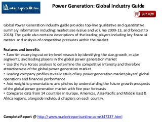 Complete Report @ http://www.marketreportsonline.com/347237.html
Power Generation: Global Industry Guide
Global Power Generation industry guide provides top-line qualitative and quantitative
summary information including: market size (value and volume 2009-13, and forecast to
2018). The guide also contains descriptions of the leading players including key financial
metrics and analysis of competitive pressures within the market.
Features and benefits
• Save time carrying out entry-level research by identifying the size, growth, major
segments, and leading players in the global power generation market
• Use the Five Forces analysis to determine the competitive intensity and therefore
attractiveness of the global power generation market
• Leading company profiles reveal details of key power generation market players’ global
operations and financial performance
• Add weight to presentations and pitches by understanding the future growth prospects
of the global power generation market with five year forecasts
• Compares data from 14 countries in Europe, Americas, Asia-Pacific and Middle East &
Africa regions, alongside individual chapters on each country.
 
