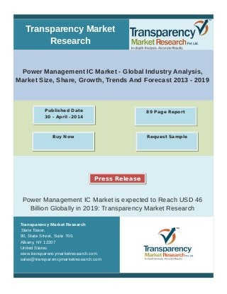 Transparency Market 
Research 
Power Management IC Market - Global Industry Analysis, 
Market Size, Share, Growth, Trends And Forecast 2013 - 2019 
Published Date 89 Page Report 
30 - April -2014 
Buy Now Request Sample 
Press Release 
Power Management IC Market is expected to Reach USD 46 
Billion Globally in 2019: Transparency Market Research 
Transparency Market Research 
State Tower, 
90, State Street, Suite 700. 
Albany, NY 12207 
United States 
www.transparencymarketresearch.com 
sales@transparencymarketresearch.com 
 