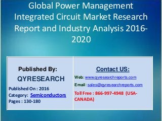 Global Power Management
Integrated Circuit Market Research
Report and Industry Analysis 2016-
2020
Published By:
QYRESEARCH
Published On : 2016
Category: Semiconductors
Pages : 130-180
Contact US:
Web: www.qyresearchreports.com
Email: sales@qyresearchreports.com
Toll Free : 866-997-4948 (USA-
CANADA)
 