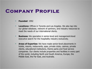 Company Profile Founded : 1992 Locations:  Offices in Toronto and Los Angeles. We also tap into our global database, network of partners, and industry resources to meet the needs of our international clients. Business:  We specialize in senior-level and management-level executive search for the hospitality industry exclusively. Areas of Expertise:  We have made senior-level placements in hotels, resorts, restaurants, spas, private clubs, casinos, private clients, educational institutions, theme parks and food service companies. Our clients include properties and facilities in every part of the world, including North and South America, Europe, the Middle East, the Far East, and Australia. 