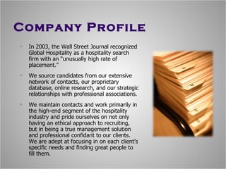 Company Profile In 2003, the Wall Street Journal recognized Global Hospitality as a hospitality search firm with an “unusually high rate of placement.” We source candidates from our extensive network of contacts, our proprietary database, online research, and our strategic relationships with professional associations. We maintain contacts and work primarily in the high-end segment of the hospitality industry and pride ourselves on not only having an ethical approach to recruiting, but in being a true management solution and professional confidant to our clients. We are adept at focusing in on each client’s specific needs and finding great people to fill them. 