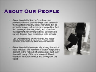 About Our People Global Hospitality Search Consultants are professionals who typically begin their careers in the hospitality industry  n ot as recruiters, but as general managers of hotel/resort properties, food and beverage directors, chefs, and other key management personnel positions. Several have earned degrees from prestigious hotel schools.  Our understanding of your wants and needs comes from inside the business, not outside Global Hospitality has especially strong ties to the hotel industry. The hallmark of Global Hospitality's strength is the network of relationships built over time with many of the most successful hotel operators in North America and throughout the world. 