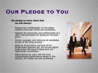 Our Pledge to You We pledge to every client that  we will always: Respect the confidentiality of information received from both clients and candidates. Maintain the anonymity and confidentiality of a client until permission for disclosure has been given. Screen, evaluate, and reference all candidates as part of the hiring process. Abide by all provisions and laws of the Employment Agencies Act, the Human Rights Code and/or the Equal Employment and Opportunity Commission. Stand behind our work with the most comprehensive performance pledge in the industry, the Global one-year guarantee. 