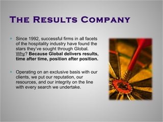 The Results Company Since 1992, successful firms in all facets of the hospitality industry have found the stars they’ve sought through Global.  Why ?  Because Global delivers results, time after time, position after position. Operating on an exclusive basis with our clients, we put our reputation, our resources, and our integrity on the line with every search we undertake. 