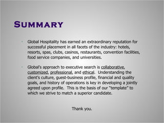Summary Global Hospitality has earned an extraordinary reputation for successful placement in all facets of the industry: hotels, resorts, spas, clubs, casinos, restaurants, convention facilities, food service companies, and universities. Global’s approach to executive search is  collaborative ,  customized ,  professional , and  ethical .  Understanding the client’s culture, guest-business profile, financial and quality goals, and history of operations is key in developing a jointly agreed upon profile.  This is the basis of our “template” to which we strive to match a superior candidate. Thank you. 