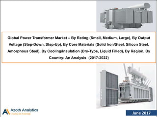 (c) AZOTH Analytics June 2017
Global Power Transformer Market – By Rating (Small, Medium, Large), By Output
Voltage (Step-Down, Step-Up), By Core Materials (Solid Iron/Steel, Silicon Steel,
Amorphous Steel), By Cooling/Insulation (Dry-Type, Liquid Filled), By Region, By
Country: An Analysis (2017-2022)
 