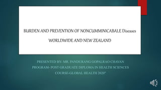 BURDEN AND PREVENTION OF NONCUMMINICABALE Diseases
WORLDWIDE AND NEW ZEALAND
PRESENTED BY- MR. PANDURANG GOPALRAO CHAVAN
PROGRAM- POST GRADUATE DIPLOMA IN HEALTH SCIENCES
COURSE-GLOBAL HEALTH 2020"
 