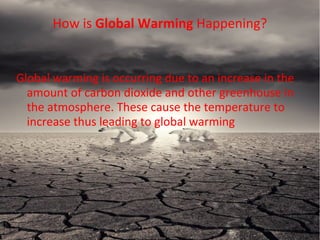 Global warming is occurring due to an increase in the
amount of carbon dioxide and other greenhouse in
the atmosphere. These cause the temperature to
increase thus leading to global warming
How is Global Warming Happening?
 