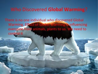 Who Discovered Global Warming?
There is no one individual who discovered Global
Warming. Effect of Global Warming is influencing
everyone from animals, plants to us. We need to
control it
 