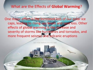 What are the Effects of Global Warming?
One major effect is the increased loss of our polar ice
caps, leading to rising sea levels and land loss. Other
effects of global warming is the increase and
severity of storms like hurricanes and tornados, and
more frequent seismic and volcanic eruptions
 