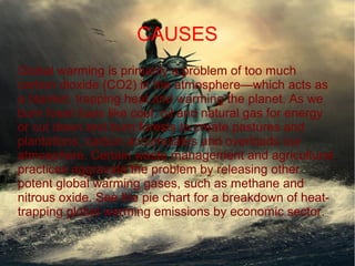 CAUSES
Global warming is primarily a problem of too much
carbon dioxide (CO2) in the atmosphere—which acts as
a blanket, trapping heat and warming the planet. As we
burn fossil fuels like coal, oil and natural gas for energy
or cut down and burn forests to create pastures and
plantations, carbon accumulates and overloads our
atmosphere. Certain waste management and agricultural
practices aggravate the problem by releasing other
potent global warming gases, such as methane and
nitrous oxide. See the pie chart for a breakdown of heat-
trapping global warming emissions by economic sector.
 