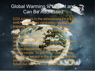 Global Warming Is Urgent and
Can Be Addressed

CO2 survives in the atmosphere for a long
time—up to many centuries—so its heat-
trapping effects are compounded over
time. Of the many heat-trapping gases,
CO2 puts us at the greatest risk of
irreversible changes if it continues to
accumulate unabated in the atmosphere—
as it is likely to do if the global economy
remains dependent on fossil fuels for its
energy needs. To put this in perspective,
the carbon we put in the atmosphere today
will literally determine not only our climate
future but that of future generations as well
 