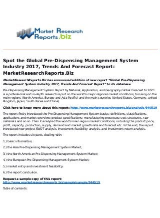 Spot the Global Pre-Dispensing Management System
Industry 2017, Trends And Forecast Report:
MarketResearchReports.Biz
MarketResearchReports.Biz has announced addition of new report “Global Pre-Dispensing
Management System Industry 2017, Trends And Forecast Report” to its database.
Pre-Dispensing Management System Report by Material, Application, and Geography Global Forecast to 2021
is a professional and in-depth research report on the world's major regional market conditions, focusing on the
main regions (North America, Europe and Asia-Pacific) and the main countries (United States, Germany, united
Kingdom, Japan, South Korea and China).
Click here to know more about this report: http://www.marketresearchreports.biz/analysis/944519
The report firstly introduced the Pre-Dispensing Management System basics: definitions, classifications,
applications and market overview; product specifications; manufacturing processes; cost structures, raw
materials and so on. Then it analyzed the world's main region market conditions, including the product price,
profit, capacity, production, supply, demand and market growth rate and forecast etc. In the end, the report
introduced new project SWOT analysis, investment feasibility analysis, and investment return analysis.
The report includes six parts, dealing with:
1.) basic information;
2.) the Asia Pre-Dispensing Management System Market;
3.) the North American Pre-Dispensing Management System Market;
4.) the European Pre-Dispensing Management System Market;
5.) market entry and investment feasibility;
6.) the report conclusion.
Request a sample copy of this report:
http://www.marketresearchreports.biz/sample/sample/944519
Table of contents:
 