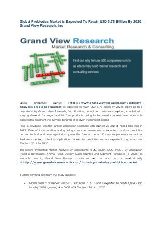 Global Prebiotics Market Is Expected To Reach USD 5.75 Billion By 2020: Grand View Research, Inc 
Global prebiotics market (http://www.grandviewresearch.com/industry- analysis/prebiotics-market) is expected to reach USD 5.75 billion by 2020, according to a new study by Grand View Research, Inc. Positive outlook on dairy consumption, coupled with surging demand for sugar and fat free products owing to increased concerns over obesity is expected to augment the demand for prebiotics over the forecast period. 
Food & beverage was the largest application segment with market volume of 488.1 kilo tons in 2013. Ease of incorporation and growing consumer awareness is expected to drive prebiotics demand in food and beverages industry over the forecast period. Dietary supplements and animal feed are expected to be key application markets for prebiotics and are expected to grow at over 9% from 2014 to 2020. 
The report “Prebiotics Market Analysis By Ingredients (FOS, Inulin, GOS, MOS), By Application (Food & Beverages, Animal Feed, Dietary Supplements) And Segment Forecasts To 2020,” is available now to Grand View Research customers and can also be purchased directly at http://www.grandviewresearch.com/industry-analysis/prebiotics-market 
Further key findings from the study suggest: 
 Global prebiotics market was 581.0 kilo tons in 2013 and is expected to reach 1,084.7 kilo tons by 2020, growing at a CAGR of 9.3% from 2014 to 2020. 
 