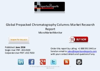Global Prepacked Chromatography Columns Market Research 
Report 
MicroMarketMonitor 
© reportsnreports.com; sales@reportsnreports.com ; +1 
888 391 5441 
Published: June 2014 
Single User PDF: US$ 4500 
Corporate User PDF: US$ 7650 
Order this report by calling +1 888 391 5441 or 
Send an email to sales@reportsandreports.com 
with your contact details and questions if any. 
 