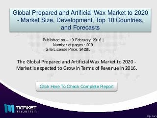The Global Prepared and Artificial Wax Market to 2020 -
Market is expected to Grow in Terms of Revenue in 2016.
Global Prepared and Artificial Wax Market to 2020
- Market Size, Development, Top 10 Countries,
and Forecasts
Published on – 19 February, 2016 |
Number of pages : 209
Site License Price: $4285
Click Here To Check Complete Report
 
