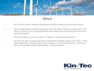 Africa
•   Kin-Tec have nearly a decade of experience providing engineering personnel to Africa.

•   We are delighted to confirm the opening of a Kin-Tec office in Ghana in August 2010. This
    office is to support our on-going partnership with Tullow Oil and will offer a full recruitment
    and payroll service.

•   Kin-Tec will also be opening an office in Uganda in the final quarter of 2010

•   Kin-Tec have ground support operations established in Nigeria, Algeria and Tunisia. These
    partnerships offer a full recruitment, ground support, visa and payroll service. We supply
    this service through trusted, long standing, in country partners.
 