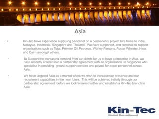 Asia
•   Kin-Tec have experience supplying personnel on a permanent / project hire basis to India,
    Malaysia, Indonesia, Singapore and Thailand. We have supported, and continue to support
    organisations such as Total, Premier Oil, Petronas, Worley Parsons, Foster Wheeler, Hess
    and Cairn amongst others.

•   To Support the increasing demand from our clients for us to have a presence in Asia, we
    have recently entered into a partnership agreement with an organisation in Singapore who
    specialise in providing ground support services and payroll for expat personnel across
    Asia.

•   We have targeted Asia as a market where we wish to increase our presence and our
    recruitment capabilities in the near future. This will be achieved initially through our
    partnership agreement before we look to invest further and establish a Kin-Tec branch in
    Asia.
 