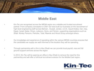 Middle East
•   Kin-Tec are recognised across the MENA region as a reliable and trusted recruitment
    partner. From company conception in 2001 we have built our business on the recruitment of
    high level engineering staff across Bahrain , Kuwait, Jordan, U.A.E, Saudi Arabia, Iran, Iraq,
    Egypt, Israel, Qatar, Oman, Lebanon, Syria, and Yemen, supporting organisations such as
    Shell, Worley Parsons, Petrofac, Total, Maersk and Wood Group amongst others.


•   Our knowledge and experience of operating within the various MENA countries ensures that
    the candidates we supply are well informed of the location they will be operating.


•   Through partnership with a firm in Abu Dhabi we can provide local payroll, visa and full
    ground support services across the region

•   In 2012, Kin-Tec will be opening an office in Abu Dhabi to remove the need for this
    partnership and will offer a full local recruitment solution for the Middle East region.
 
