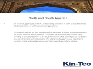 North and South America
•   Kin-Tec are supporting several EPC and Operating companies in North and South America
    with the recruitment of technical engineering personnel.


•   South America will be our next overseas venture as we look to further establish ourselves in
    the market and have a local presence. This will be a fully functional recruitment office
    providing a recruitment solution to the South American market. We will provide candidates
    on a permanent and contract basis and offer a full ground support service including the
    provision of local and expat personnel, visa’s (as required), payroll and logistics.
 