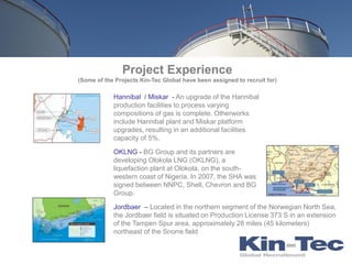 Project Experience
(Some of the Projects Kin-Tec Global have been assigned to recruit for)

            Hannibal / Miskar - An upgrade of the Hannibal
            production facilities to process varying
            compositions of gas is complete. Otherworks
            include Hannibal plant and Miskar platform
            upgrades, resulting in an additional facilities
            capacity of 5%.

            OKLNG - BG Group and its partners are
            developing Olokola LNG (OKLNG), a
            liquefaction plant at Olokola, on the south-
            western coast of Nigeria. In 2007, the SHA was
            signed between NNPC, Shell, Chevron and BG
            Group.

            Jordbaer – Located in the northern segment of the Norwegian North Sea,
            the Jordbaer field is situated on Production License 373 S in an extension
            of the Tampen Spur area, approximately 28 miles (45 kilometers)
            northeast of the Snorre field
 
