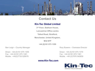 Contact Us
                               Kin-Tec Global Limited
                                3rd Floor, Statham House,
                                Lancastrian Office centre
                                  Talbot Road, Stretford,
                               Manchester, United Kingdom,
                                         M32 0FP
                                   +44 (0)161 875 1350
Ben Leigh – Country Manager                                 Rory Bowers – Overseas Director

Direct : +44 (0)161 875 1359                                Direct : +44 (0)161 875 1379
Fax : +44 (0)161 875 1381                                   Fax : +44 (0)161 875 1381
Mobile : +44(0)7730 528076                                  Mobile : +44 (0)7976 540859

                                  www.Kin-Tec.com
 