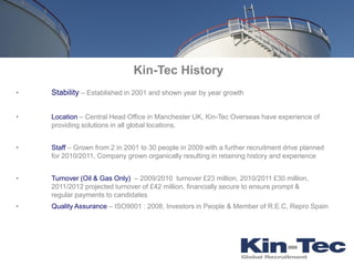 Kin-Tec History
•   Stability – Established in 2001 and shown year by year growth


•   Location – Central Head Office in Manchester UK, Kin-Tec Overseas have experience of
    providing solutions in all global locations.


•   Staff – Grown from 2 in 2001 to 30 people in 2009 with a further recruitment drive planned
    for 2010/2011, Company grown organically resulting in retaining history and experience


•   Turnover (Oil & Gas Only) – 2009/2010 turnover £23 million, 2010/2011 £30 million,
    2011/2012 projected turnover of £42 million, financially secure to ensure prompt &
    regular payments to candidates
•   Quality Assurance – ISO9001 : 2008, Investors in People & Member of R.E.C, Repro Spain
 