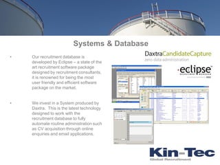 Systems & Database
•   Our recruitment database is
    developed by Eclipse – a state of the
    art recruitment software package
    designed by recruitment consultants,
    it is renowned for being the most
    user friendly and efficient software
    package on the market.


•   We invest in a System produced by
    Daxtra. This is the latest technology
    designed to work with the
    recruitment database to fully
    automate routine administration such
    as CV acquisition through online
    enquiries and email applications.
 