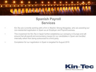 Spanish Payroll
                                 Services
•   Kin-Tec are currently working with a firm in Madrid, Strong Abogadas, who are assisting our
    non-residential registration in Spain as an Employer and Payroll business.

•   This investment for Kin-Tec in Spain further establishes our company in Europe and will
    ensure that all payroll and accountancy issues for our candidates in Spain are handled
    internally rather than being outsourced to a third party.

•   Completion for our registration in Spain is targeted for August 2010
 