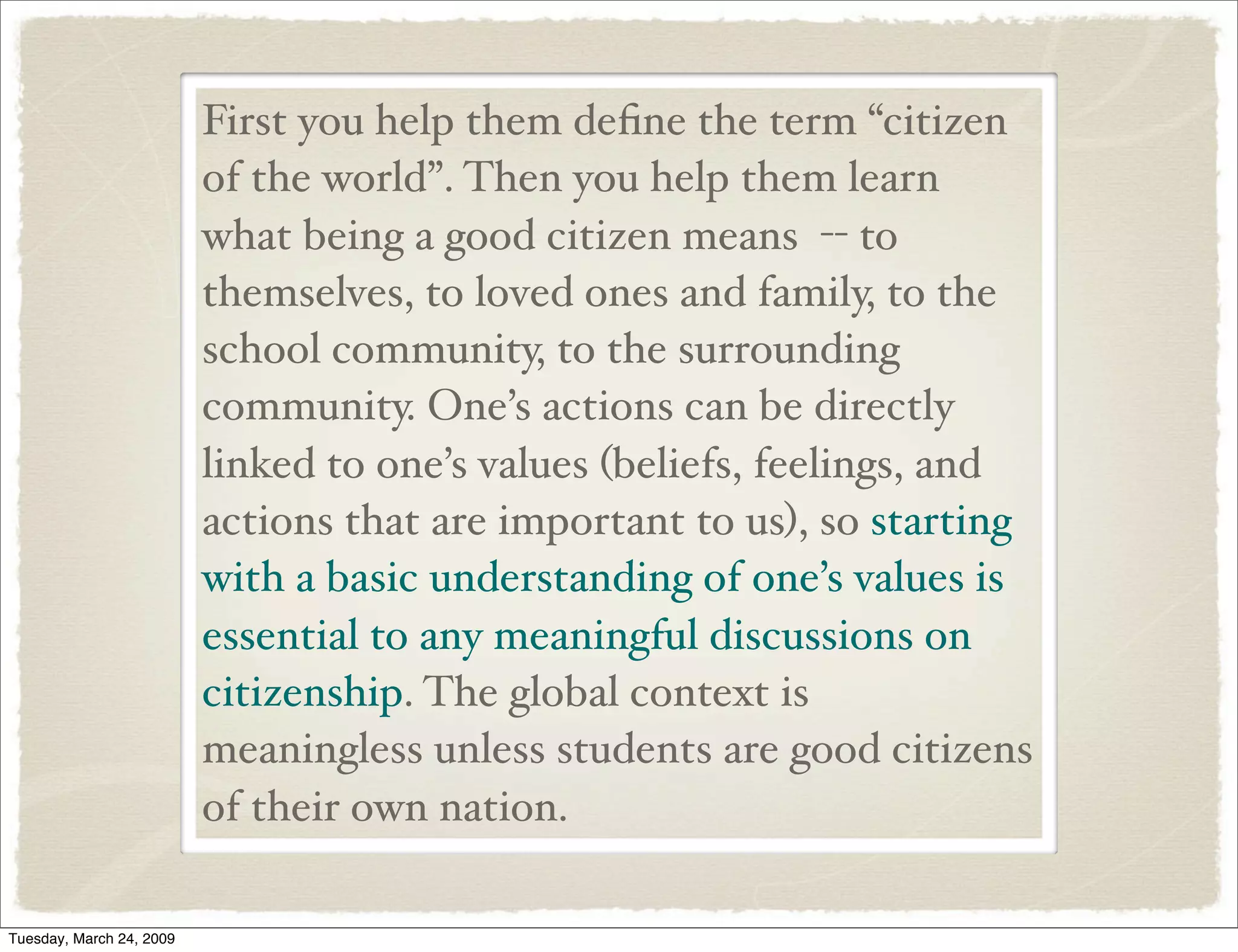 First you help them deﬁne the term “citizen
of the world”. Then you help them learn
what being a good citizen means -- to
themselves, to loved ones and family, to the
school community, to the surrounding
community. One’s actions can be directly
linked to one’s values (beliefs, feelings, and
actions that are important to us), so starting
with a basic understanding of one’s values is
essential to any meaningful discussions on
citizenship. The global context is
meaningless unless students are good citizens
of their own nation.
Tuesday, March 24, 2009
 