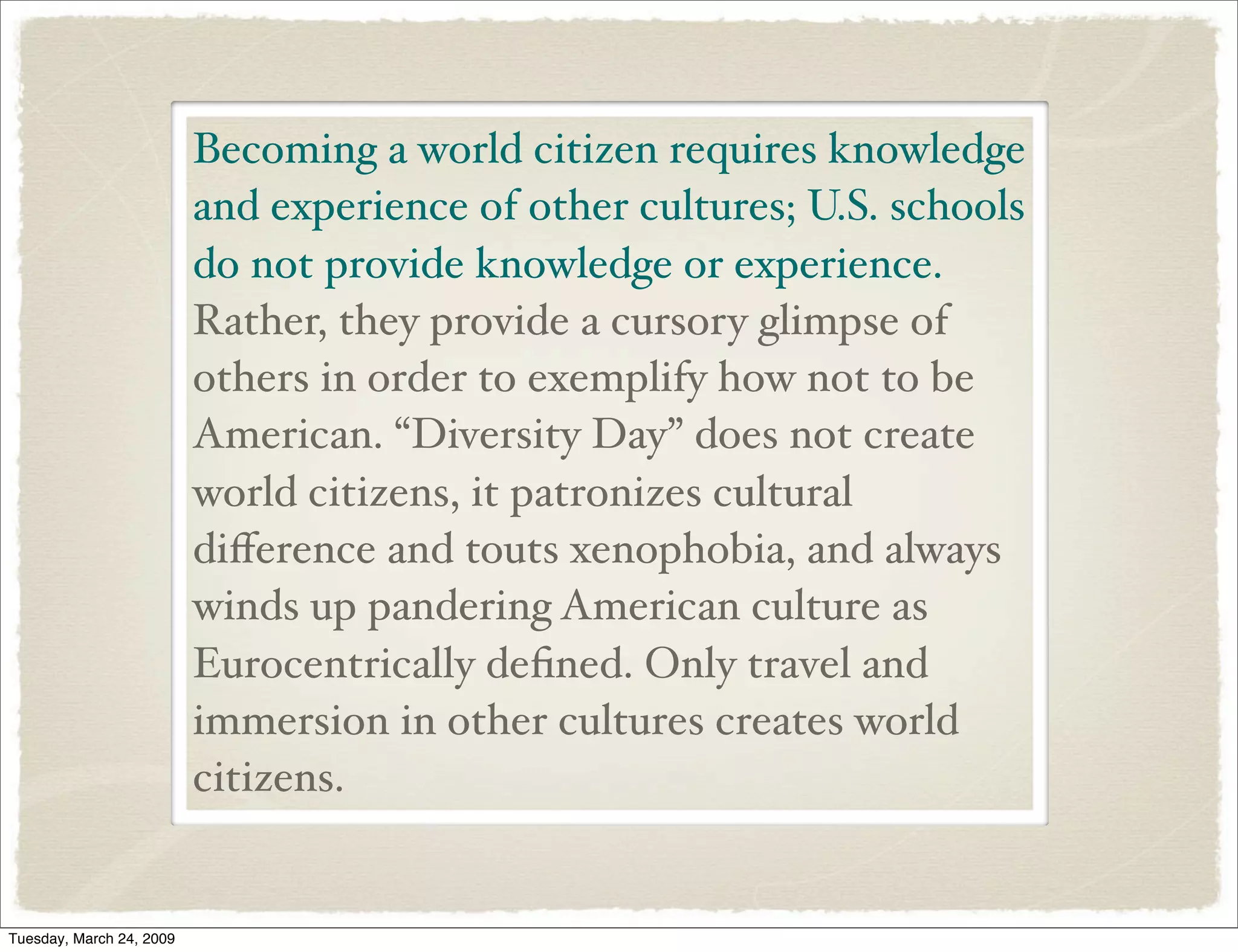 Becoming a world citizen requires knowledge
and experience of other cultures; U.S. schools
do not provide knowledge or experience.
Rather, they provide a cursory glimpse of
others in order to exemplify how not to be
American. “Diversity Day” does not create
world citizens, it patronizes cultural
diﬀerence and touts xenophobia, and always
winds up pandering American culture as
Eurocentrically deﬁned. Only travel and
immersion in other cultures creates world
citizens.
Tuesday, March 24, 2009
 
