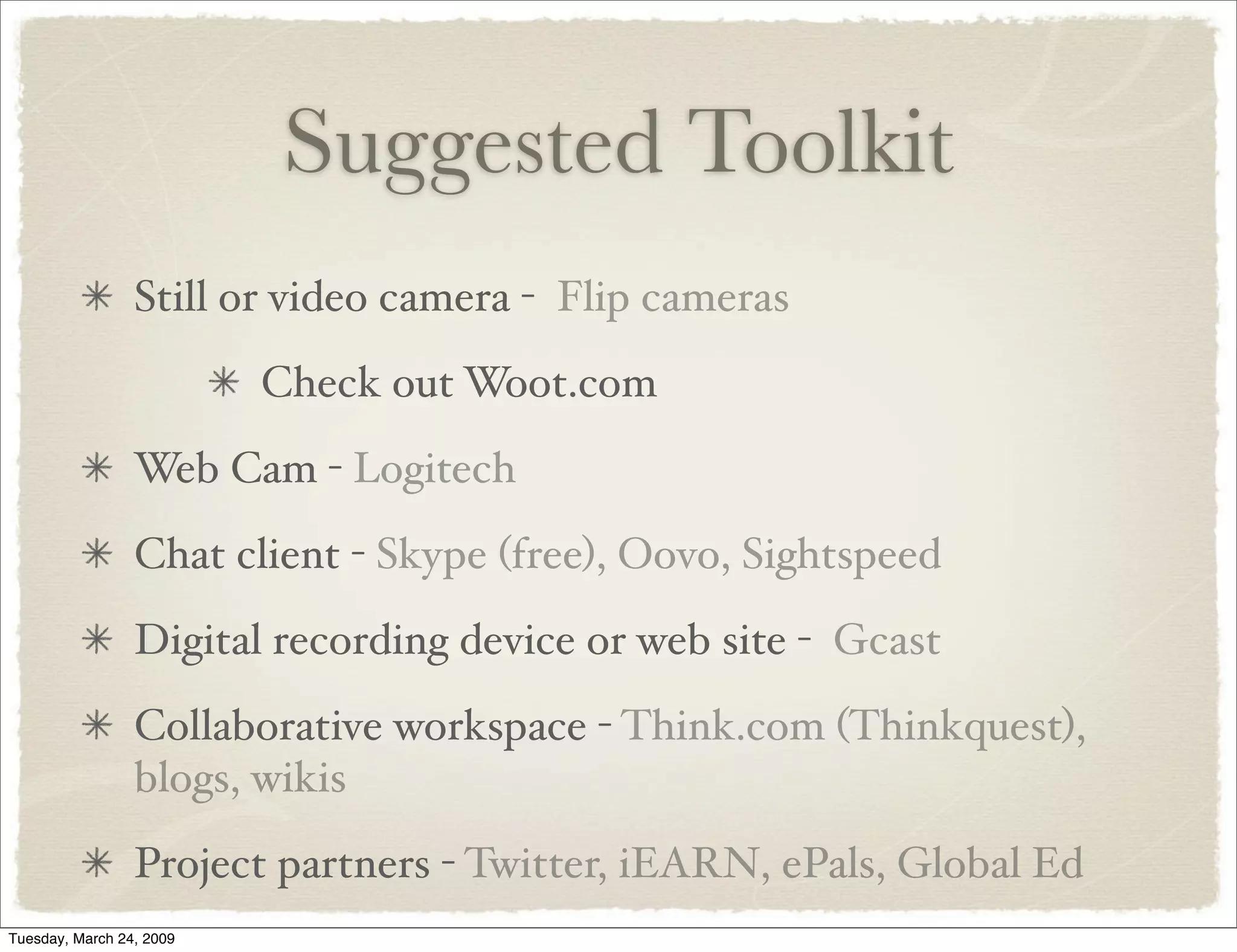 Suggested Toolkit
Still or video camera - Flip cameras
Check out Woot.com
Web Cam - Logitech
Chat client - Skype (free), Oovo, Sightspeed
Digital recording device or web site - Gcast
Collaborative workspace - Think.com (Thinkquest),
blogs, wikis
Project partners - Twitter, iEARN, ePals, Global Ed
Tuesday, March 24, 2009
 