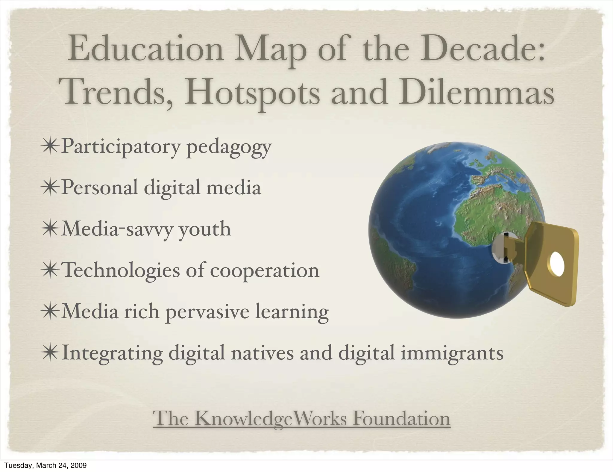 Education Map of the Decade:
Trends, Hotspots and Dilemmas
✴Participatory pedagogy
✴Personal digital media
✴Media-savvy youth
✴Technologies of cooperation
✴Media rich pervasive learning
✴Integrating digital natives and digital immigrants
The KnowledgeWorks Foundation
Tuesday, March 24, 2009
 